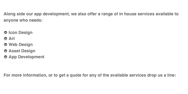 
Along side our app development, we also offer a range of in house services available to anyone who needs:

 Icon Design
 Art 
 Web Design
 Asset Design
 App Development


For more information, or to get a quote for any of the available services drop us a line:

services@kik-app.com